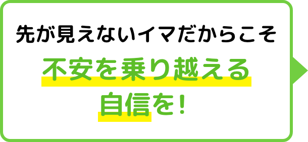 先が見えないイマだからこそ不安を乗り越える自信を!